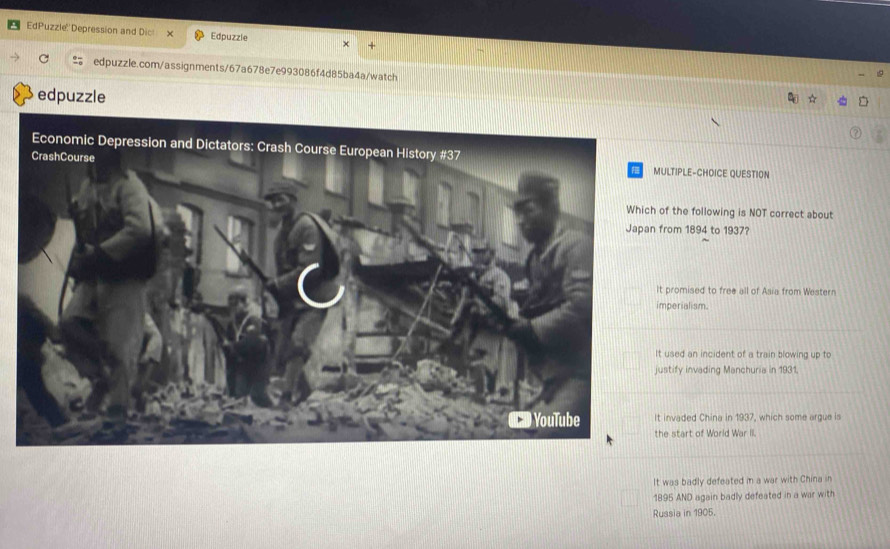 EdPuzzle: 'Depression and Dic! Edpuzzle
edpuzzle.com/assignments/67a678e7e993086f4d85ba4a/watch
edpuzzle
LTIPLE-CHOICE QUESTION
f the following is NOT correct about
rom 1894 to 1937?
promised to free all of Asia from Western
perialism.
used an incident of a train blowing up to
stify invading Manchuria in 1931.
invaded China in 1937, which some argue is
e start of World War II.
It was badly defeated in a war with China in
1895 AND again badly defeated in a war with
Russia in 1905.