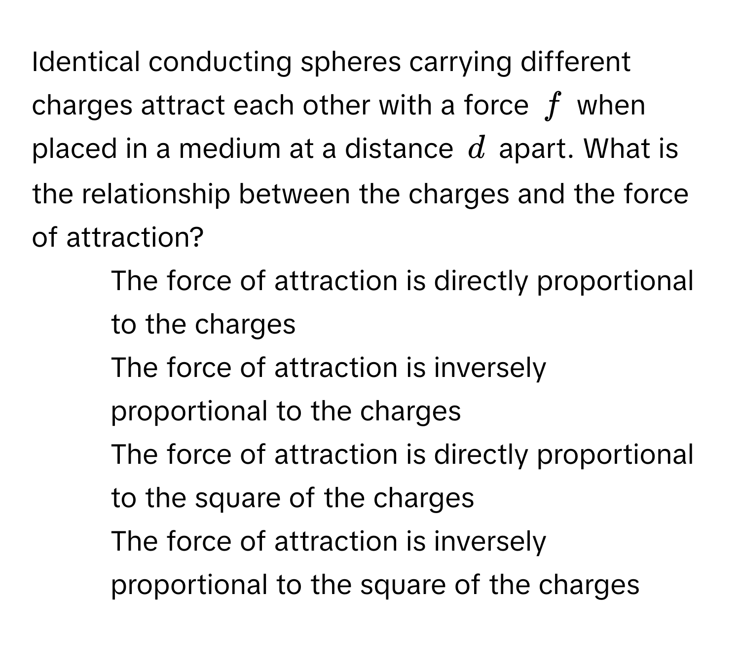 Identical conducting spheres carrying different charges attract each other with a force $f$ when placed in a medium at a distance $d$ apart. What is the relationship between the charges and the force of attraction?

1) The force of attraction is directly proportional to the charges 
2) The force of attraction is inversely proportional to the charges 
3) The force of attraction is directly proportional to the square of the charges 
4) The force of attraction is inversely proportional to the square of the charges