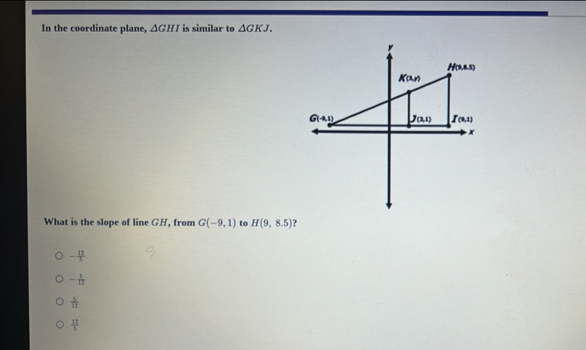 In the coordinate plane, △ GHI is similar to △ GKJ.
What is the slope of line GH, from G(-9,1) to H(9,8.5) ?
- 12/5 
- 5/12 
 5/12 
 12/5 