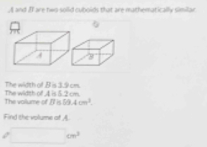 A and I' are two-solid cuboids that are mathematically similar 
The width of B is 3.9 cm. 
The width of 4 is 5.2 cm. 
The vollume of , Bl is 89.4cm^3. 
iFind the volume of A.
□ cm^3