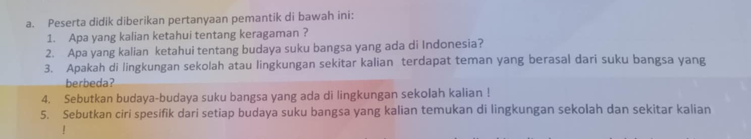 Peserta didik diberikan pertanyaan pemantik di bawah ini: 
1. Apa yang kalian ketahui tentang keragaman ? 
2. Apa yang kalian ketahui tentang budaya suku bangsa yang ada di Indonesia? 
3. Apakah di lingkungan sekolah atau lingkungan sekitar kalian terdapat teman yang berasal dari suku bangsa yang 
berbeda? 
4. Sebutkan budaya-budaya suku bangsa yang ada di lingkungan sekolah kalian ! 
5. Sebutkan ciri spesifik dari setiap budaya suku bangsa yang kalian temukan di lingkungan sekolah dan sekitar kalian