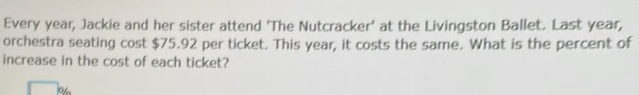 Every year, Jackie and her sister attend 'The Nutcracker' at the Livingston Ballet. Last year, 
orchestra seating cost $75.92 per ticket. This year, it costs the same. What is the percent of 
increase in the cost of each ticket? 
o