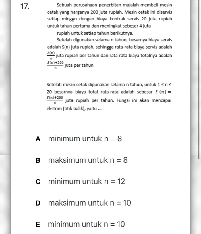 Sebuah perusahaan penerbitan majalah membeli mesin
cetak yang harganya 200 juta rupiah. Mesin cetak ini diservis
setiap minggu dengan biaya kontrak servis 20 juta rupiah
untuk tahun pertama dan meningkat sebesar 4 juta
rupiah untuk setiap tahun berikutnya.
Setelah digunakan selama n tahun, besarnya biaya servis
adalah S(n) juta rupiah, sehingga rata-rata biaya servis adalah
 S(n)/n  juta rupiah per tahun dan rata-rata biaya totalnya adalah
 (5(n)+200)/n  juta per tahun
Setelah mesin cetak digunakan selama n tahun, untuk 1 ≤ n ≤
20 besarnya biaya total rata-rata adalah sebesar f(n)=
 (S(n)+200)/n  juta rupiah per tahun. Fungsi ini akan mencapai
ekstrim (titik balik), yaitu ...
A minimum untuk n=8
B maksimum untuk n=8
c minimum untuk n=12
D maksimum untuk n=10
E minimum untuk n=10