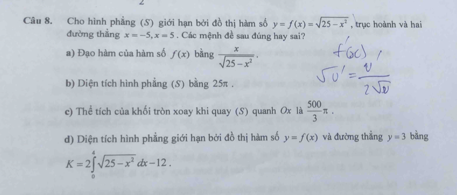 Cho hình phẳng (S) giới hạn bởi đồ thị hàm số y=f(x)=sqrt(25-x^2) , trục hoành và hai 
đường thẳng x=-5, x=5. Các mệnh đề sau đúng hay sai? 
a) Đạo hàm của hàm số f(x) bàng  x/sqrt(25-x^2) . 
b) Diện tích hình phẳng (S) bằng 25π. 
c) Thể tích của khối tròn xoay khi quay (S) quanh Ox là  500/3 π. 
d) Diện tích hình phẳng giới hạn bởi đồ thị hàm số y=f(x) và đường thẳng y=3 bằng
K=2∈tlimits _0^(4sqrt(25-x^2))dx-12.