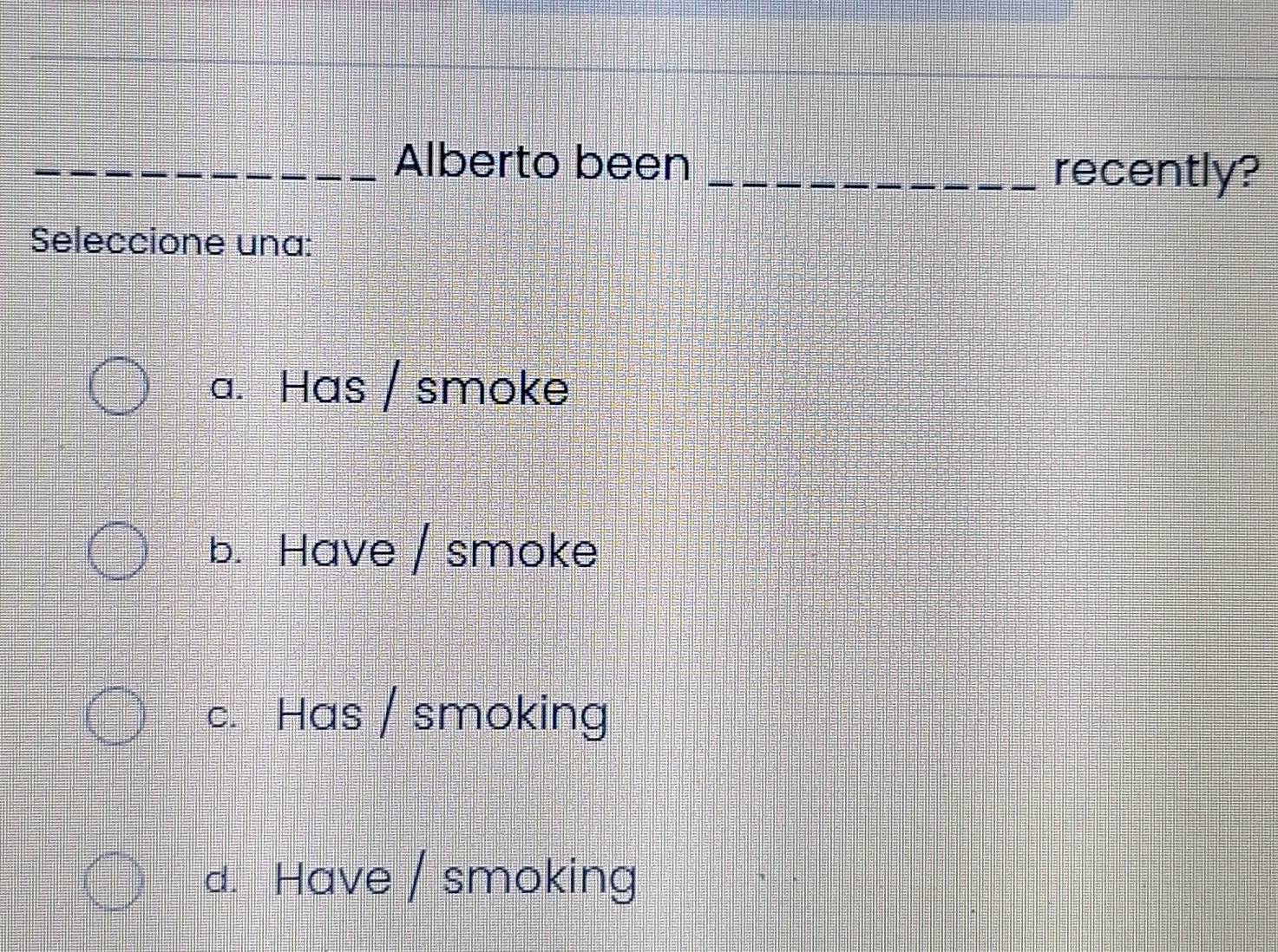 Alberto been_
recently?
Seleccione una:
a. Has / smoke
b. Have / smoke
c. Has / smoking
d. Have / smoking