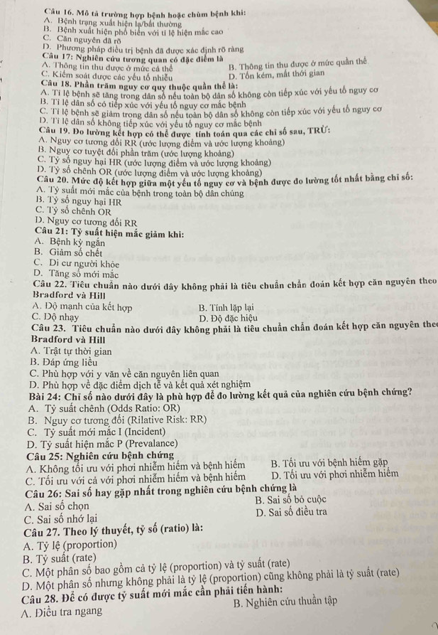 Mô tả trường hợp bệnh hoặc chùm bệnh khi:
A. Bệnh trạng xuất hiện lạ/bất thường
B. Bệnh xuất hiện phổ biển với tí lệ hiện mắc cao
C. Căn nguyên đã rõ
D. Phương pháp điều trị bệnh đã được xác định rõ ràng
Câu 17: Nghiên cứu tương quan có đặc điểm là
A. Thông tin thu được ở mức cá thể B. Thông tin thu được ở mức quần thể.
C. Kiểm soát được các yếu tổ nhiễu
Câu 18. Phần trăm nguy cơ quy thuộc quần thể là: D. Tổn kém, mất thới gian
A. Tỉ lệ bệnh sẽ tăng trong dân số nều toàn bộ dân số không còn tiếp xúc với yếu tố nguy cơ
B. Tỉ lệ dân số có tiếp xúc với yếu tố nguy cơ mắc bệnh
C. Tỉ lệ bệnh sẽ giảm trong dân số nếu toàn bộ dân số không còn tiếp xúc với yếu tố nguy cơ
D. Tỉ lệ dân số không tiếp xúc với yếu tố nguy cơ mắc bệnh
Câu 19. Đo lường kết hợp có thể được tính toán qua các chỉ số sau, TRÚ:
A. Nguy cơ tương dổi RR (ước lượng điểm và ước lượng khoảng)
B. Nguy cơ tuyệt đối phần trăm (ước lượng khoảng)
C. Tỷ số nguy hai HR (ước lượng điểm và ước lượng khoảng)
D. Tỷ số chênh OR (ước lượng diểm và ước lượng khoảng)
Câu 20. Mức độ kết hợp giữa một yếu tố nguy cơ và bệnh được đo lường tốt nhất bằng chỉ số:
A. Tỷ suất mới mắc của bệnh trong toàn bộ dân chúng
B. Tỷ số nguy hại HR
C. Tỷ số chênh OR
D. Nguy cơ tương đối RR
Câu 21: Tỷ suất hiện mắc giảm khi:
A. Bệnh kỳ ngắn
B. Giảm số chết
C. Di cư người khộe
D. Tăng số mới mắc
Câu 22. Tiêu chuẩn nào dưới đây không phải là tiêu chuẩn chẩn đoán kết hợp căn nguyên theo
Bradford và Hill
A. Độ mạnh của kết hợp B. Tính lặp lại
C. Dộ nhạy D. Độ đặc hiệu
Câu 23. Tiêu chuẩn nào dưới đây không phải là tiêu chuẩn chẩn đoán kết hợp căn nguyên theo
Bradford và Hill
A. Trật tự thời gian
B. Đáp ứng liều
C. Phù hợp với y văn về căn nguyên liên quan
D. Phù hợp về đặc điểm dịch tễ và kết quả xét nghiệm
Bài 24: Chỉ số nào dưới đây là phù hợp để đo lường kết quả của nghiên cứu bệnh chứng?
A. Tỷ suất chênh (Odds Ratio: OR)
B. Nguy cơ tương đối (Rilative Risk: RR)
C. Tỷ suất mới mắc I (Incident)
D. Tỷ suất hiện mắc P (Prevalance)
Câu 25: Nghiên cứu bệnh chứng
A. Không tổi ưu với phời nhiễm hiểm và bệnh hiểm B. Tối ưu với bệnh hiếm gặp
C. Tối ưu với cả với phơi nhiễm hiểm và bệnh hiểm D. Tối ưu với phơi nhiễm hiểm
Câu 26: Sai số hay gặp nhất trong nghiên cứu bệnh chứng là
A. Sai số chọn B. Sai số bỏ cuộc
C. Sai số nhớ lại D. Sai số điều tra
Câu 27. Theo lý thuyết, tỷ số (ratio) là:
A. Tỷ lệ (proportion)
B. Tỷ suất (rate)
C. Một phân số bao gồm cả tỷ lệ (proportion) và tỷ suất (rate)
D. Một phân số nhưng không phải là tỷ lệ (proportion) cũng không phải là tỷ suất (rate)
Câu 28. Để có được tỷ suất mới mắc cần phải tiến hành:
A. Điều tra ngang B. Nghiên cứu thuần tập