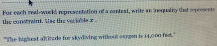 For each real-world representation of a context, write an inequality that represents 
the constraint. Use the variable x. 
"The highest altitude for skydiving without oxygen is 14,000 feet."