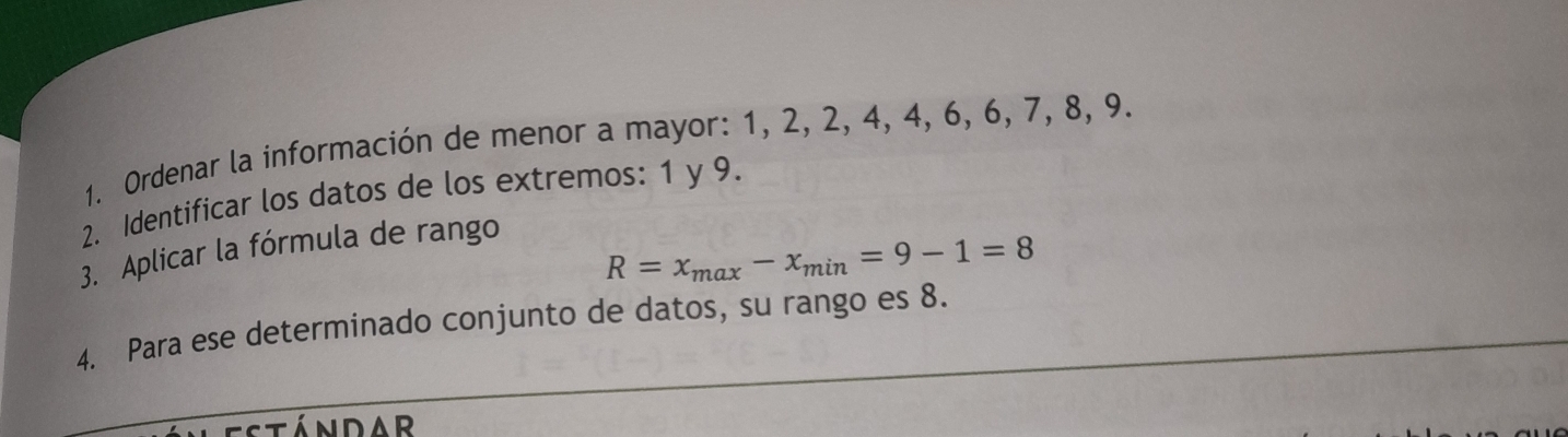 Ordenar la información de menor a mayor: 1, 2, 2, 4, 4, 6, 6, 7, 8, 9. 
2. Identificar los datos de los extremos: 1 y 9. 
3. Aplicar la fórmula de rango
R=x_max-x_min=9-1=8
4. Para ese determinado conjunto de datos, su rango es 8. 
NDAR