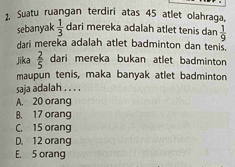 Suatu ruangan terdiri atas 45 atlet olahraga,
sebanyak  1/3  dari mereka adalah atlet tenis dan  1/9 
dari mereka adalah atlet badminton dan tenis.
Jika  2/5  dari mereka bukan atlet badminton
maupun tenis, maka banyak atlet badminton
saja adalah . . . .
A. 20 orang
B. 17 orang
C. 15 orang
D. 12 orang
E. 5 orang