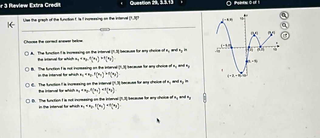 Review Extra Credit Question 4 9 3,3,13 Points: 0 of 1
Use the graph of the function f. Is f increasing on the interval [1,3]
, . 
C
Choose the correct answer below.
A. The function f is increasing on the interval [1,3] because for any choice of x_1 and x_2 in 
the interval for which x_1 f(x_2)·
B. The function f is not increasing on the interval [1,3] because for any choice of x_1 and x_2
in the interval for which x_1 f(x_2)
C. The function f is increasing on the interval [1,3] because for any choice of x_1 and x_2 in
the interval for which x_1
D. The function I is not increasing on the interval [1,3] because for any choice of x_1 and x_2
in the interval for which x_1