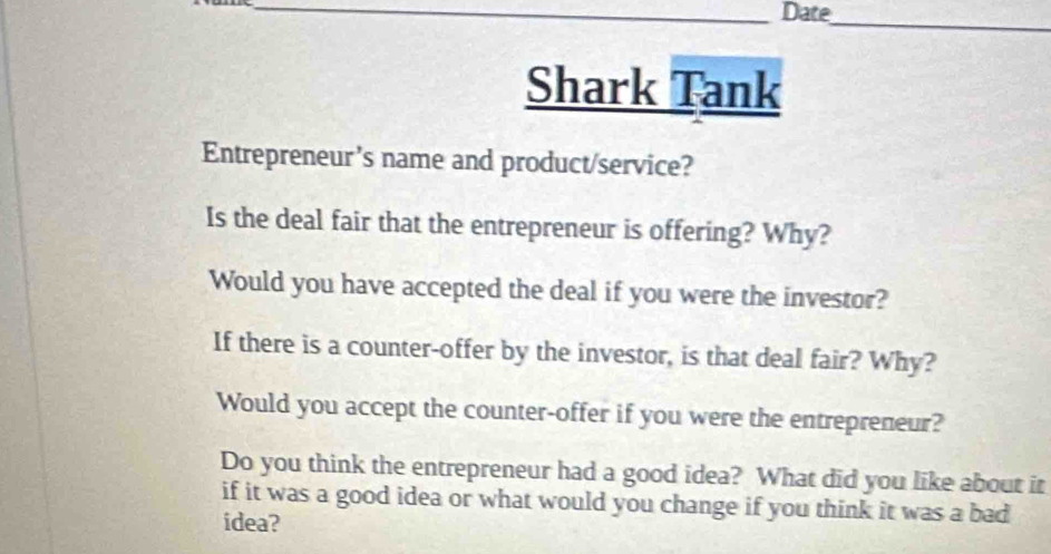 Date 
_ 
Shark Tank 
Entrepreneur’s name and product/service? 
Is the deal fair that the entrepreneur is offering? Why? 
Would you have accepted the deal if you were the investor? 
If there is a counter-offer by the investor, is that deal fair? Why? 
Would you accept the counter-offer if you were the entrepreneur? 
Do you think the entrepreneur had a good idea? What did you like about it 
if it was a good idea or what would you change if you think it was a bad 
idea?