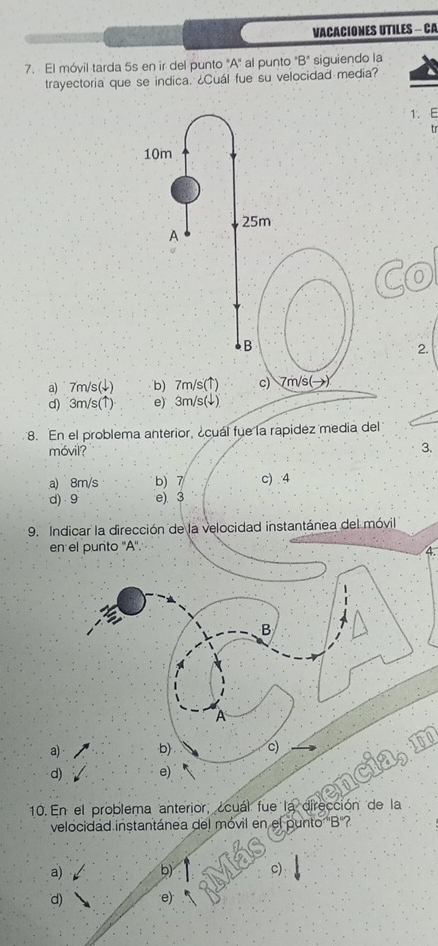 VACACIONES UTILES - CA
7. El móvil tarda 5s en ir del punto "A" al punto "B" siguiendo la
trayectoria que se indica. ¿Cuál fue su velocidad media?
1. E
tr
Co
2.
a) 7m/s (↓)
d) 3m/s (↑) e) 3m/s (↓)
8. En el problema anterior, ¿cuál fue la rapidez media del
móvil?
3.
a) 8m/s b) 7 c) . 4
d) 9 e) 3
9. Indicar la dirección de la velocidad instantánea del móvil
en el puñito ''A''
B
A
a) b) c)
10o
d) e)
velocidad instantánea del móvil en el punto 'B''?
a) b) c)
d) e)