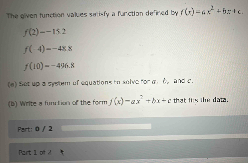 The given function values satisfy a function defined by f(x)=ax^2+bx+c.
f(2)=-15.2
f(-4)=-48.8
f(10)=-496.8
(a) Set up a system of equations to solve for a, b, and c. 
(b) Write a function of the form f(x)=ax^2+bx+c that fits the data. 
Part: 0 / 2 
Part 1 of 2