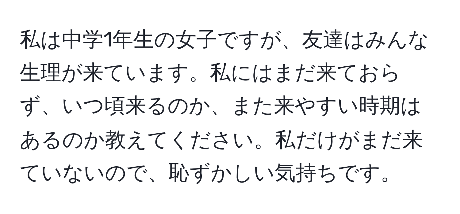 私は中学1年生の女子ですが、友達はみんな生理が来ています。私にはまだ来ておらず、いつ頃来るのか、また来やすい時期はあるのか教えてください。私だけがまだ来ていないので、恥ずかしい気持ちです。