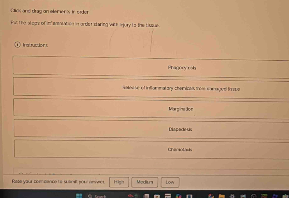 Click and drag on elements in order
Put the steps of inflammation in order staring with injury to the tissue.
①Instructions
Phagocytosis
Release of inflammatory chemicals from damaged tissue
Margination
Diapedesis
Chemotaxis
Rate your confidence to submit your answer. High Medium Low
Search