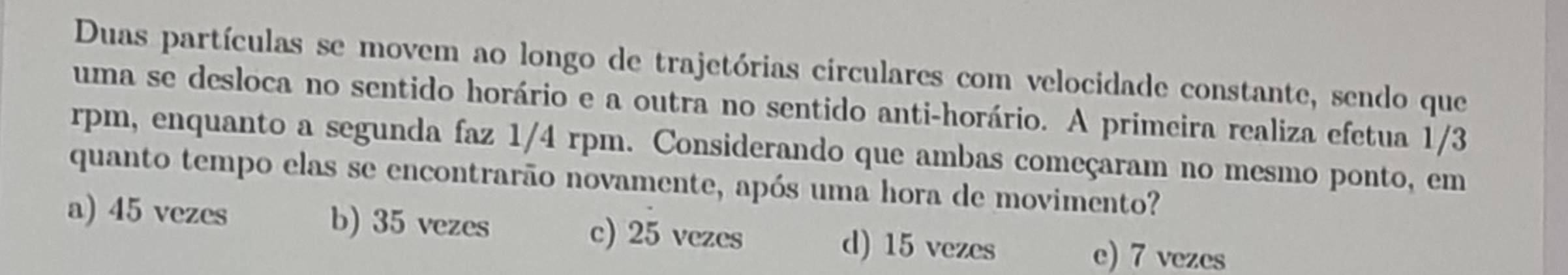 Duas partículas se movem ao longo de trajetórias circulares com velocidade constante, sendo que
uma se desloca no sentido horário e a outra no sentido anti-horário. A primeira realiza efetua 1/3
rpm, enquanto a segunda faz 1/4 rpm. Considerando que ambas começaram no mesmo ponto, em
quanto tempo elas se encontrarão novamente, após uma hora de movimento?
a) 45 vezes b) 35 vezes c) 25 vezes d) 15 vezes
e) 7 vezes