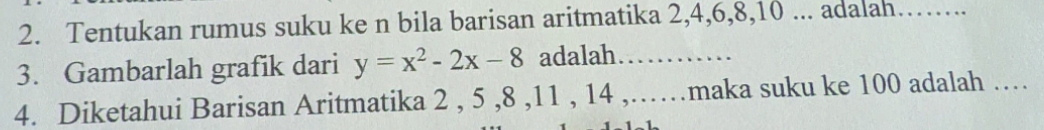 Tentukan rumus suku ke n bila barisan aritmatika 2, 4, 6, 8, 10... adalah _.. 
3. Gambarlah grafik dari y=x^2-2x-8 adalah……… 
4. Diketahui Barisan Aritmatika 2 , 5 , 8 , 11 , 14 ,……maka suku ke 100 adalah ……