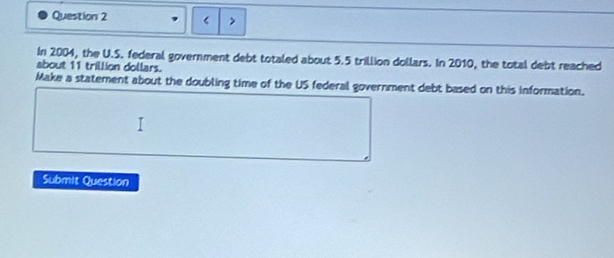 < > 
In 2004, the U.S. federal government debt totaled about 5.5 trillion dollars. In 2010, the total debt reached 
about 11 trillion dollars. 
Make a statement about the doubling time of the US federal government debt based on this information. 
Submit Question