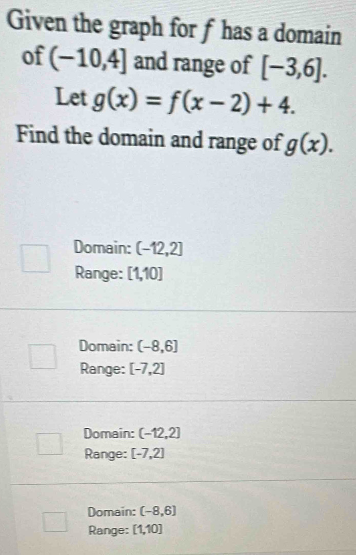 Given the graph for f has a domain
of (-10,4] and range of [-3,6]. 
Let g(x)=f(x-2)+4. 
Find the domain and range of g(x).
Domain: (-12,2]
Range: [1,10]
Domain: (-8,6]
Range: [-7,2]
Domain: (-12,2]
Range: [-7,2]
Domain: (-8,6]
Range: [1,10]