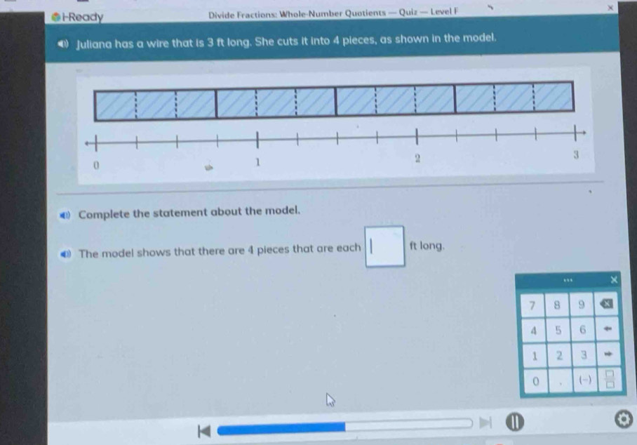 ●i-Ready Divide Fractions: Whole-Number Quotients — Quiz — Level F × 
Juliana has a wire that is 3 ft long. She cuts it into 4 pieces, as shown in the model. 
€ Complete the statement about the model. 
€ The model shows that there are 4 pieces that are each ft long.