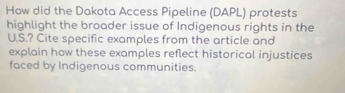 How did the Dakota Access Pipeline (DAPL) protests 
highlight the broader issue of Indigenous rights in the 
U.S.? Cite specific examples from the article and 
explain how these examples reflect historical injustices 
faced by Indigenous communities.