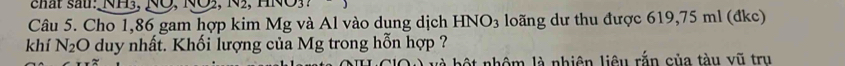 cất sau: NH3, NÖ, NO2 ,1sqrt(2) 11sqrt(0)3
Câu 5. Cho 1,86 gam hợp kim Mg và Al vào dung dịch HNO_3 loãng dư thu được 619,75 ml (đkc) 
khí N_2O duy nhất. Khối lượng của Mg trong hỗn hợp ? 
* nhô m là nhiên liêu rắn của tàu vũ tru
