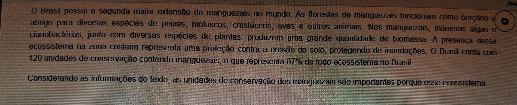 Pro 
O Brasil possui a segunda maior extensão de manguezais no mundo. As florestas de manguezais funcionam como berçário e 
abrigo para diversas espécies de peixes, moluscos, crustáceos, aves e outros animais. Nos manguezais, inúmeras algas e 
cianobactérias, junto com diversas espécies de plantas, produzem uma grande quantidade de biomassa. A presença desse 
ecossistema na zona costeira representa uma proteção contra a erosão do solo, protegendo de inundações. O Brasil conta com
120 unidades de conservação contendo manguezais, o que representa 87% de todo ecossistema no Brasil. 
Considerando as informações do texto, as unidades de conservação dos manguezais são importantes porque esse ecossistema