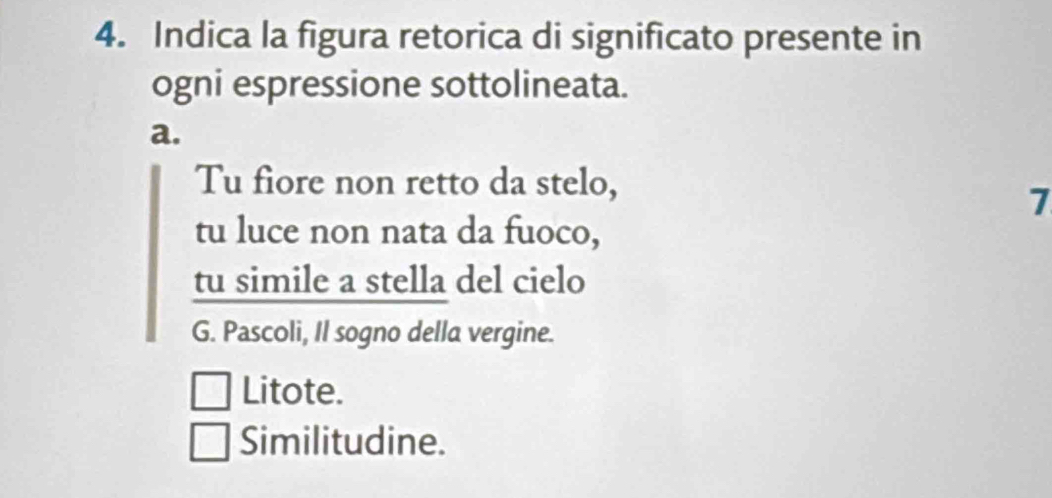 Indica la figura retorica di significato presente in
ogni espressione sottolineata.
a.
Tu fiore non retto da stelo,
7
tu luce non nata da fuoco,
tu simile a stella del cielo
G. Pascoli, Il sogno della vergine.
Litote.
Similitudine.