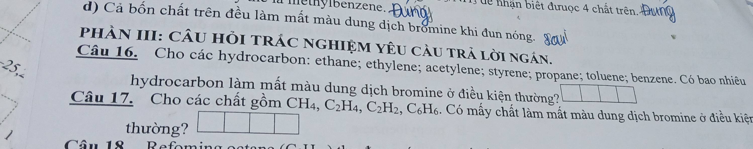 lethylbenzene. 
T uể nhận biết đưuọc 4 chất trên. 
d) Cả bốn chất trên đều làm mất màu dung dịch bromine khi đun nóng. 
PHÀN III: CÂU HỏI TRÁC NGHIỆM YÊU CầU TRả lờI ngán.
−25, 
Câu 16. Cho các hydrocarbon: ethane; ethylene; acetylene; styrene; propane; toluene; benzene. Có bao nhiêu 
hydrocarbon làm mất màu dung dịch bromine ở điều kiện thường? 
Câu 17. Cho các chất gồm CH_4 C_2H_4, C_2H_2 , C₆H₆. Có mấy chất làm mất màu dung dịch bromine ở điều kiệt 
thường? 
Câu 18 Refor