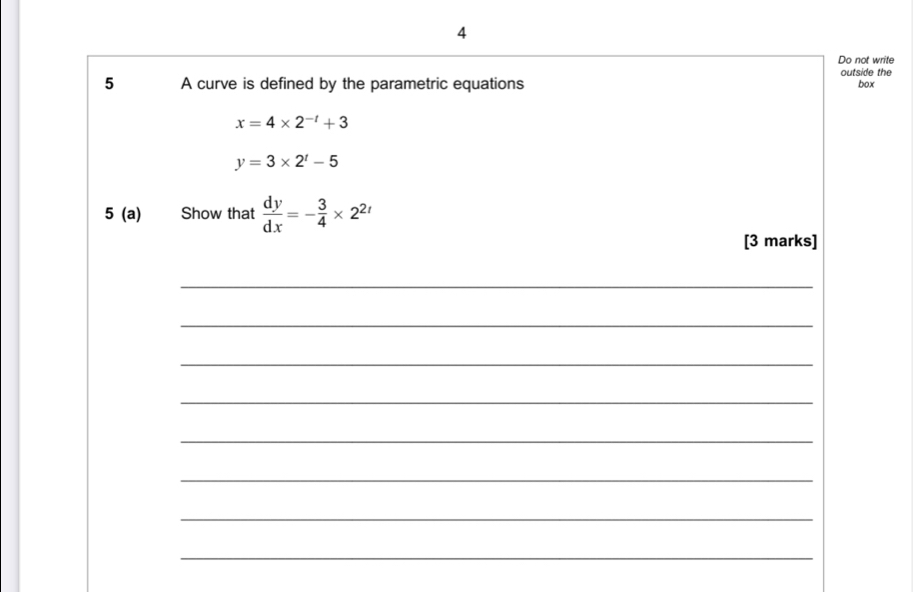 Do not write 
5 A curve is defined by the parametric equations outside the 
box
x=4* 2^(-t)+3
y=3* 2^t-5
5 (a) Show that  dy/dx =- 3/4 * 2^(2t)
[3 marks] 
_ 
_ 
_ 
_ 
_ 
_ 
_ 
_