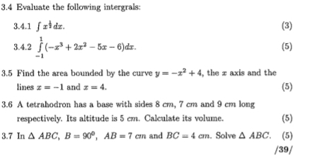 3.4 Evaluate the following intergrals: 
3.4.1 ∈t x^(frac 1)2dx. (3) 
3.4.2 ∈tlimits _(-1)^1(-x^3+2x^2-5x-6)dx. (5) 
3.5 Find the area bounded by the curve y=-x^2+4 , the z axis and the 
lines x=-1 and x=4. (5) 
3.6 A tetrahodron has a base with sides 8 cm, 7 cm and 9 cm long 
respectively. Its altitude is 5 cm. Calculate its volume. (5) 
3.7 In △ ABC, B=90°, AB=7cm and BC=4cm. Solve △ ABC (5) 
/39/