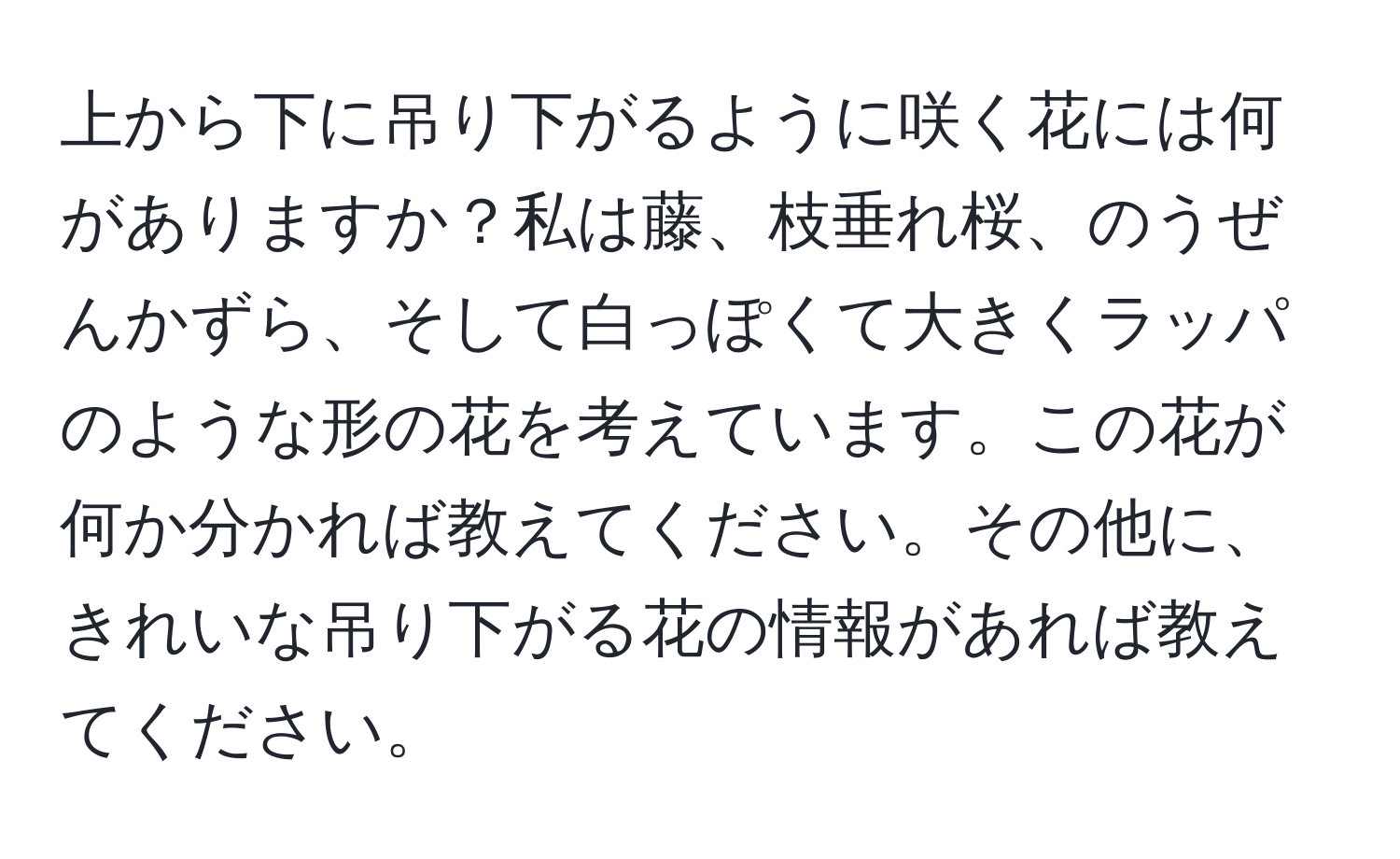 上から下に吊り下がるように咲く花には何がありますか？私は藤、枝垂れ桜、のうぜんかずら、そして白っぽくて大きくラッパのような形の花を考えています。この花が何か分かれば教えてください。その他に、きれいな吊り下がる花の情報があれば教えてください。