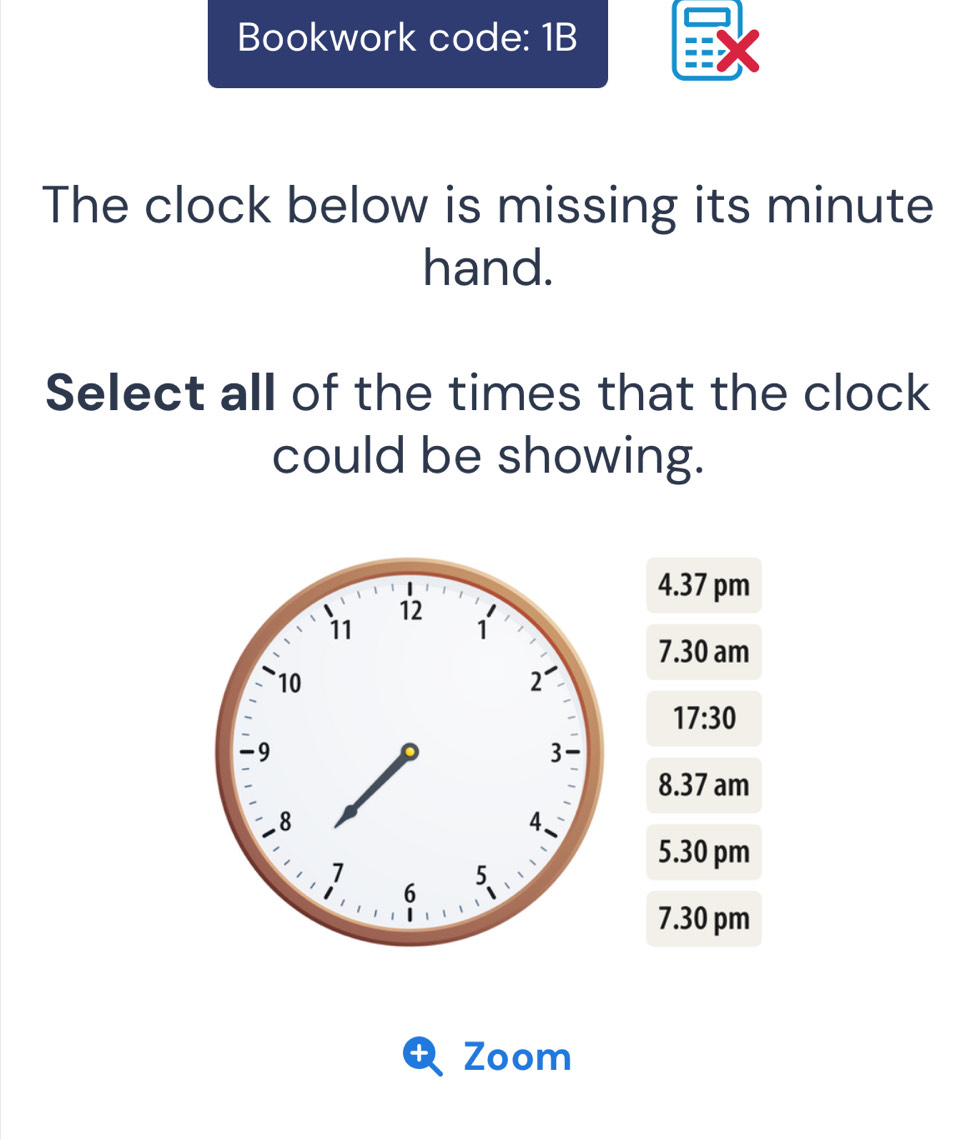 Bookwork code: 1B
The clock below is missing its minute
hand.
Select all of the times that the clock
could be showing.
4.37 pm
7.30 am
17:30
8.37 am
5.30 pm
7.30 pm
+ Zoom