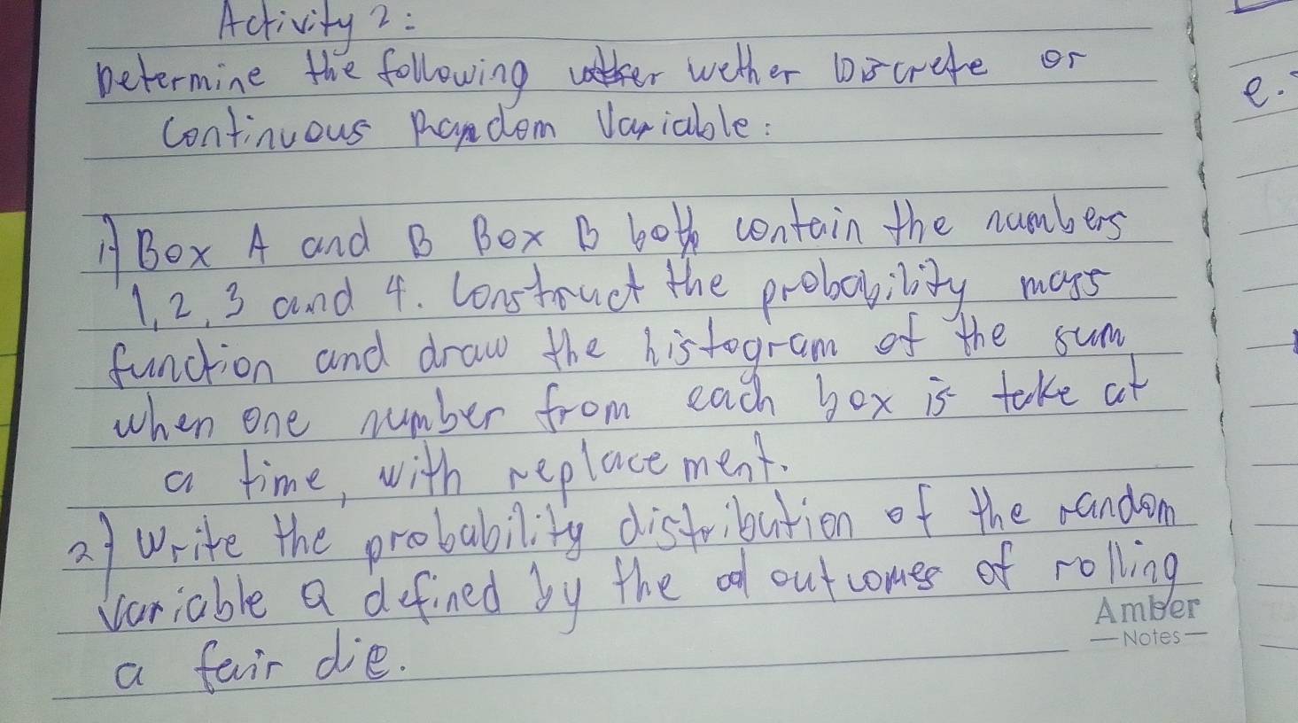 Activity 2: 
Determine the followingt wether bocrefe or 
e. 
continuous Radom Variable: 
ABOx A and B Bex B both contain the numbers
1, 2, 3 and 4. Construet the probability mays 
function and draw the histogram of the sum 
when one number from each box is take at 
a time, with replace ment. 
2f write the probability disfribution of the randen 
Variable a defined by the od outcomes of rolling 
a fair die.