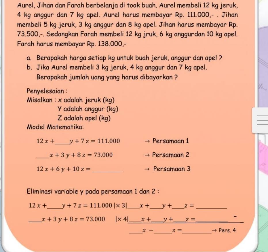 Aurel, Jihan dan Farah berbelanja di took buah. Aurel membeli 12 kg jeruk,
4 kg anggur dan 7 kg apel. Aurel harus membayar Rp. 111.000,- . Jihan 
membeli 5 kg jeruk, 3 kg anggur dan 8 kg apel. Jihan harus membayar Rp.
73.500,-. Sedangkan Farah membeli 12 kg jruk, 6 kg anggurdan 10 kg apel. 
Farah harus membayar Rp. 138.000,- 
a. Berapakah harga setiap kg untuk buah jeruk, anggur dan apel ? 
b. Jika Aurel membeli 3 kg jeruk, 4 kg anggur dan 7 kg apel. 
Berapakah jumlah uang yang harus dibayarkan ? 
Penyelesaian : 
Misalkan : x adalah jeruk (kg)
Y adalah anggur (kg) 
_ 
_ 
_
Z adalah apel (kg) 
Model Matematika:
12x+ _  y+7z=111.000 Persamaan 1 
_ x+3y+8z=73.000 Persamaan 2
12x+6y+10z= _Persamaan 3 
Eliminasi variable y pada persamaan 1 dan 2 :
12x+ _  y+7z=111.000|* 3| _ x+ _ y+ _ z= _ 
_ x+3y+8z=73.000 |* 4| _ x+ _ y+ _ z= _ 
- 
_ 
_ x- _ z= _ Pers. 4