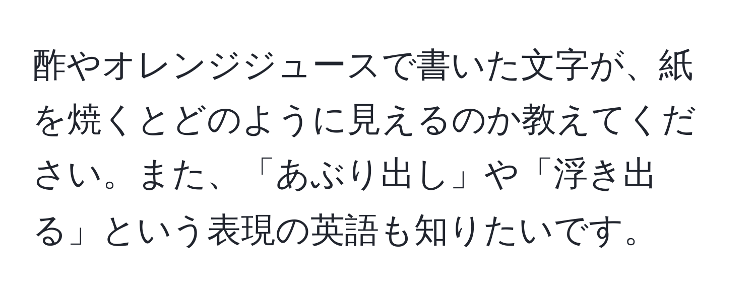 酢やオレンジジュースで書いた文字が、紙を焼くとどのように見えるのか教えてください。また、「あぶり出し」や「浮き出る」という表現の英語も知りたいです。