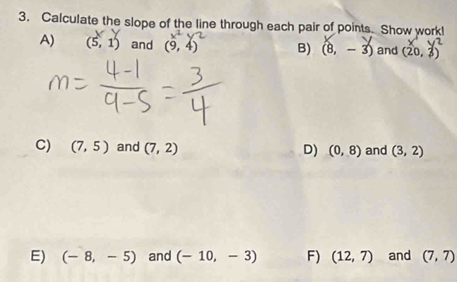 Calculate the slope of the line through each pair of points. Show work! 
A) (5,1) and (9,4) and (20,3)
B) (8,-3)
C) (7,5) and (7,2) D) (0,8) and (3,2)
E) (-8,-5) and (-10,-3) F) (12,7) and (7,7)