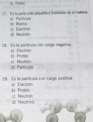 d) Fotón
17. Es la parte más pequeña e indivisible de la materia.
a) Partícula
b) Átomo
c) Electrón
d) Neutrón
18. Es la partícula con carga negativa.
a) Electrón
b) Protón
c) Neutrón
d) Partícula
19. Es la partícula con carga positiva.
a) Electrón
b) Protón
c) Neutrón
d) Neutrino