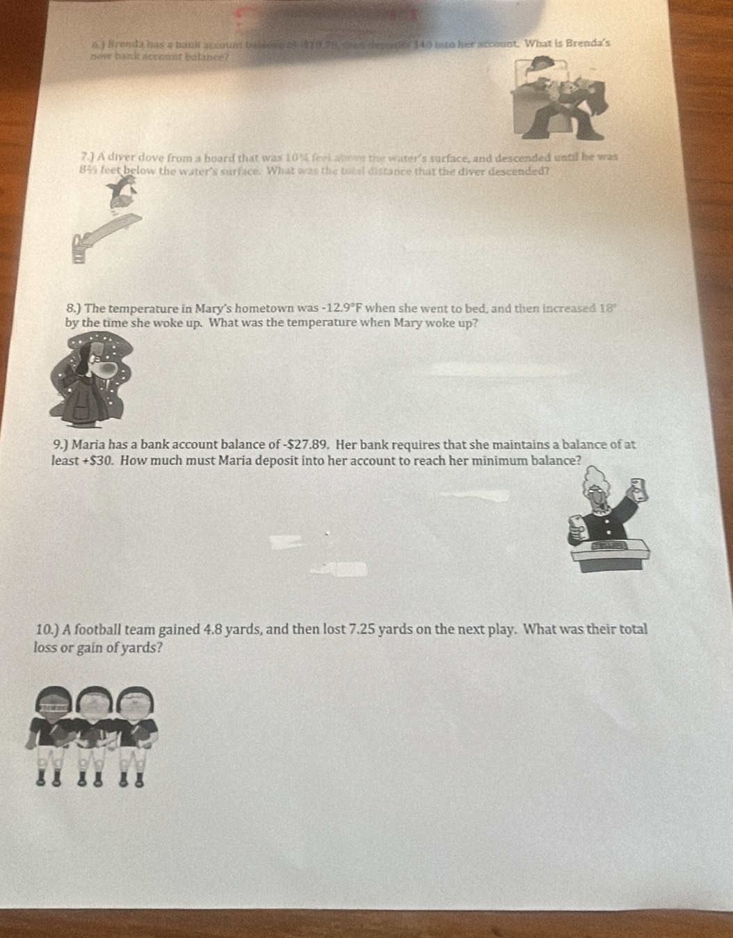 6.) Brenda has a bank account bbiese of $ 19,79 then depndy 348 into her account. What is Brenda's 
new bank account balance? 
7.) A diver dove from a board that was 10% feet above the water's surface, and descended until he was
8½ feet below the water's surface. What was the total distance that the diver descended? 
8.) The temperature in Mary’s hometown was -12.9°F when she went to bed, and then increased 18°
by the time she woke up. What was the temperature when Mary woke up? 
9.) Maria has a bank account balance of - $27.89. Her bank requires that she maintains a balance of at 
least +$30. How much must Maria deposit into her account to reach her minimum balance? 
10.) A football team gained 4.8 yards, and then lost 7.25 yards on the next play. What was their total 
loss or gain of yards? 
g a 8 8
