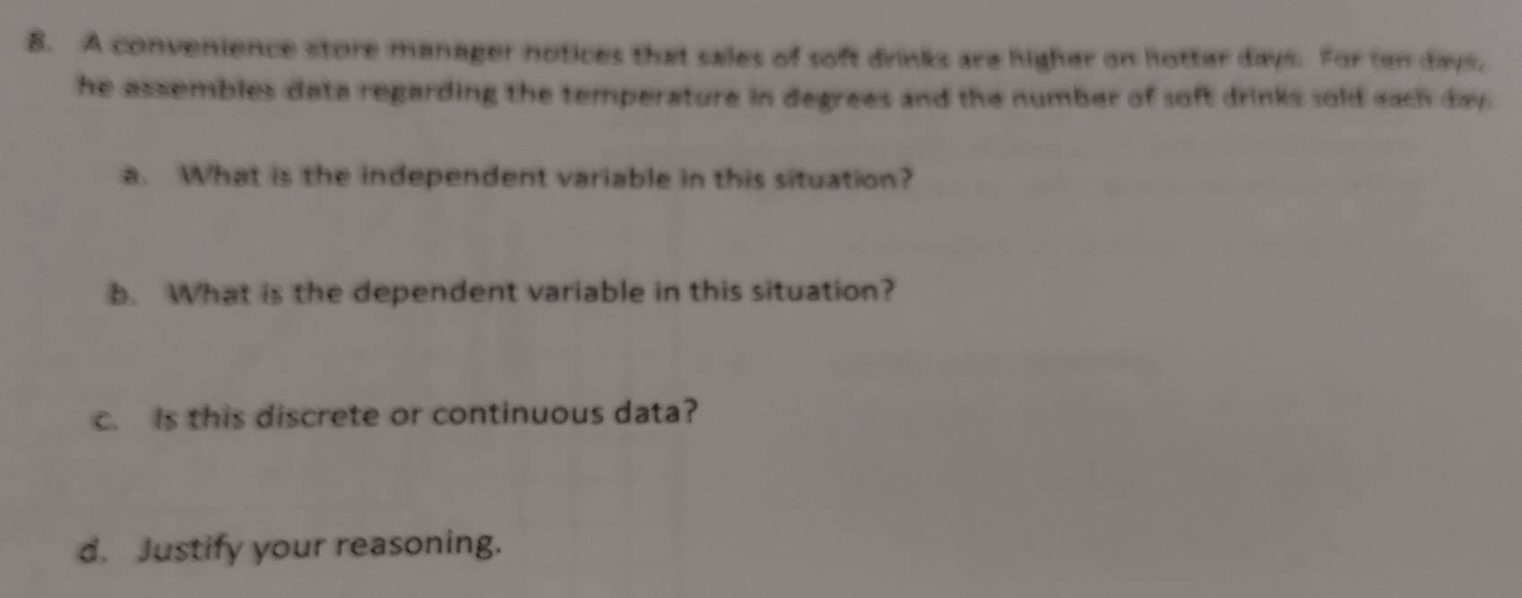 A convenience store manager notices that sales of soft drinks are higher on hotter days. For ten days, 
he assembles data regarding the temperature in degrees and the number of soft drinks sold each day. 
a. What is the independent variable in this situation? 
b. What is the dependent variable in this situation? 
c. Is this discrete or continuous data? 
d. Justify your reasoning.