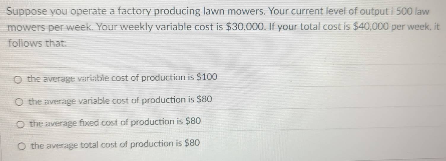 Suppose you operate a factory producing lawn mowers. Your current level of output i 500 law
mowers per week. Your weekly variable cost is $30,000. If your total cost is $40,000 per week, it
follows that:
the average variable cost of production is $100
the average variable cost of production is $80
the average fixed cost of production is $80
the average total cost of production is $80