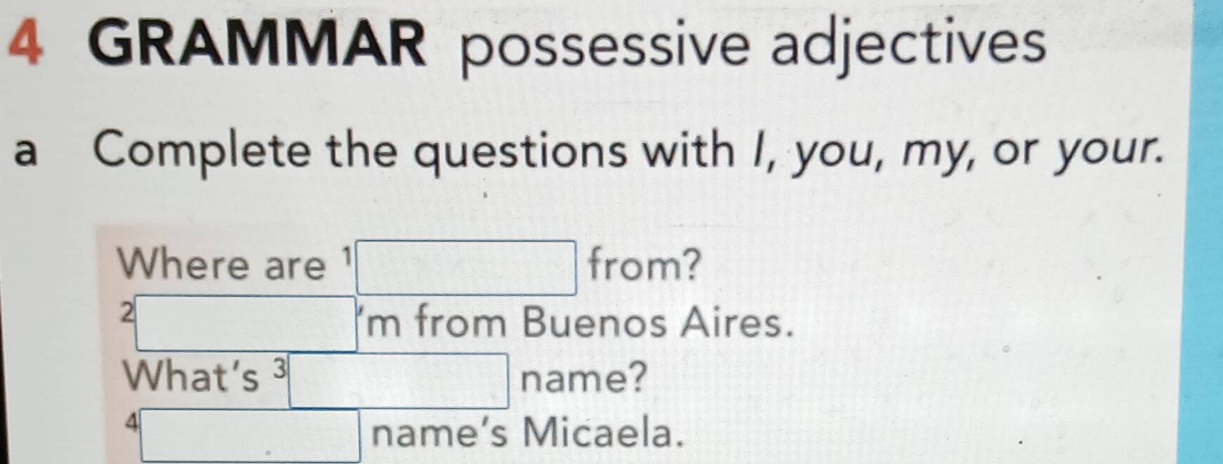 GRAMMAR possessive adjectives 
a Complete the questions with I, you, my, or your. 
Where are 1□ from?
2□ m from Buenos Aires. 
What’s 3□ name? a
4□ name’s Micaela.