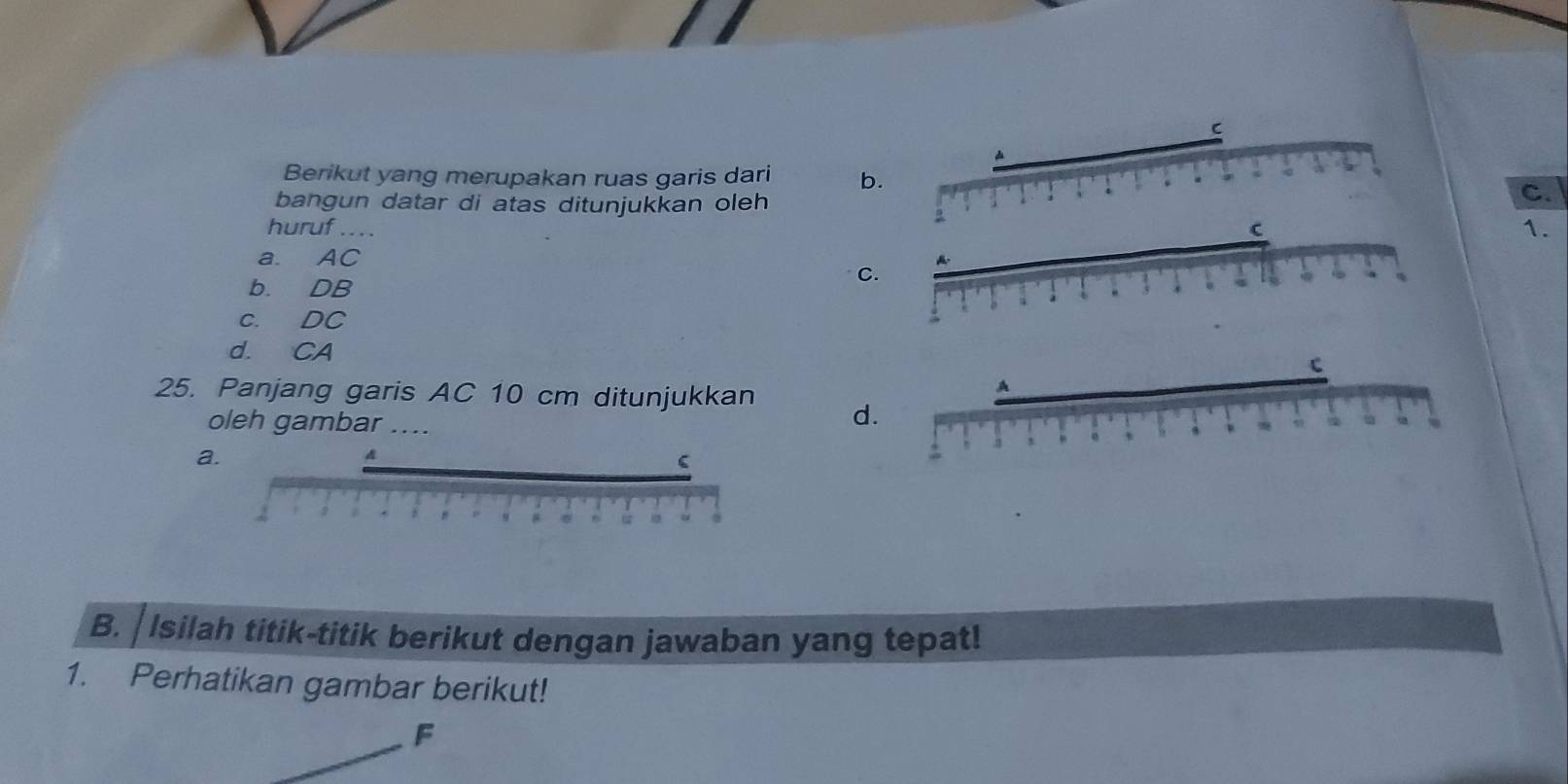 Berikut yang merupakan ruas garis dari b
bangun datar di atas ditunjukkan oleh
C.
huruf ... .
1.
a. AC
b. DB
C
c. DC
d. CA
25. Panjang garis AC 10 cm ditunjukkan d
oleh gambar
a.
B. | Isilah titik-titik berikut dengan jawaban yang tepat!
1. Perhatikan gambar berikut!
F