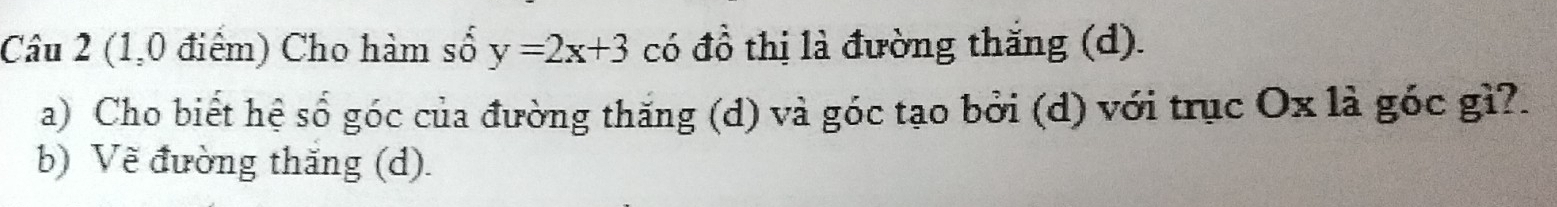 (1,0 điểm) Cho hàm số y=2x+3 có đồ thị là đường thắng (d). 
a) Cho biết hệ số góc của đường thăng (d) và góc tạo bởi (d) với trục Ox là góc gì?. 
b) Vẽ đường thắng (d).