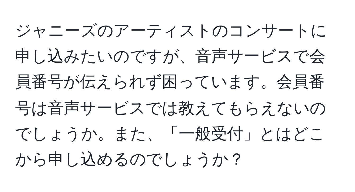 ジャニーズのアーティストのコンサートに申し込みたいのですが、音声サービスで会員番号が伝えられず困っています。会員番号は音声サービスでは教えてもらえないのでしょうか。また、「一般受付」とはどこから申し込めるのでしょうか？