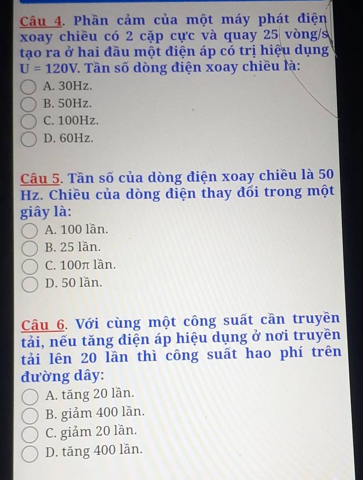 Phần cảm của một máy phát điện
xoay chiều có 2 cặp cực và quay 25 vòng/s
tạo ra ở hai đầu một điện áp có trị hiệu dụng
U=120V *. Tần số dòng điện xoay chiều là:
A. 30Hz.
B. 50Hz.
C. 100Hz.
D. 60Hz.
Câu 5. Tần số của dòng điện xoay chiều là 50
Hz. Chiều của dòng điện thay đổi trong một
giây là:
A. 100 lần.
B. 25 lần.
C. 100π lần.
D. 50 lần.
Câu 6. Với cùng một công suất cần truyền
tải, nếu tăng điện áp hiệu dụng ở nơi truyền
tải lên 20 lần thì công suất hao phí trên
đường dây:
A. tăng 20 lần.
B. giảm 400 lần.
C. giảm 20 lần.
D. tăng 400 lần.