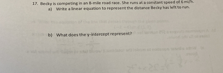 Becky is competing in an 8-mile road race. She runs at a constant speed of 6 mi/h. 
a) Write a linear equation to represent the distance Becky has left to run. 
b) What does the y-intercept represent?