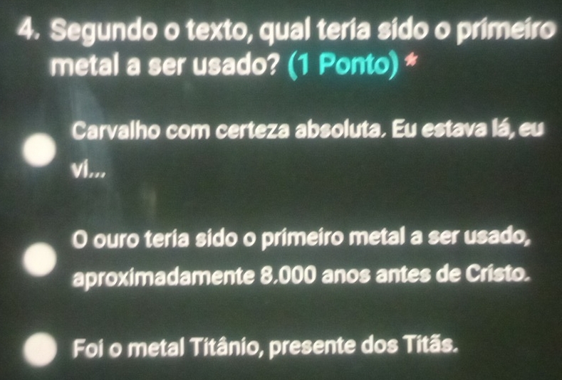 Segundo o texto, qual teria sido o primeiro
metal a ser usado? (1 Ponto) *
Carvalho com certeza absoluta. Eu estava lá, eu
vi...
O ouro teria sido o primeiro metal a ser usado,
aproximadamente 8,000 anos antes de Cristo.
Foi o metal Titânio, presente dos Titãs.