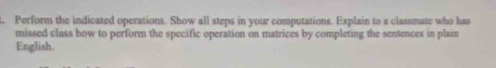 Perform the indicated operations. Show all steps in your computations. Explain to a classmate who has 
missed class how to perform the specific operation on matrices by completing the sentences in plain 
English.