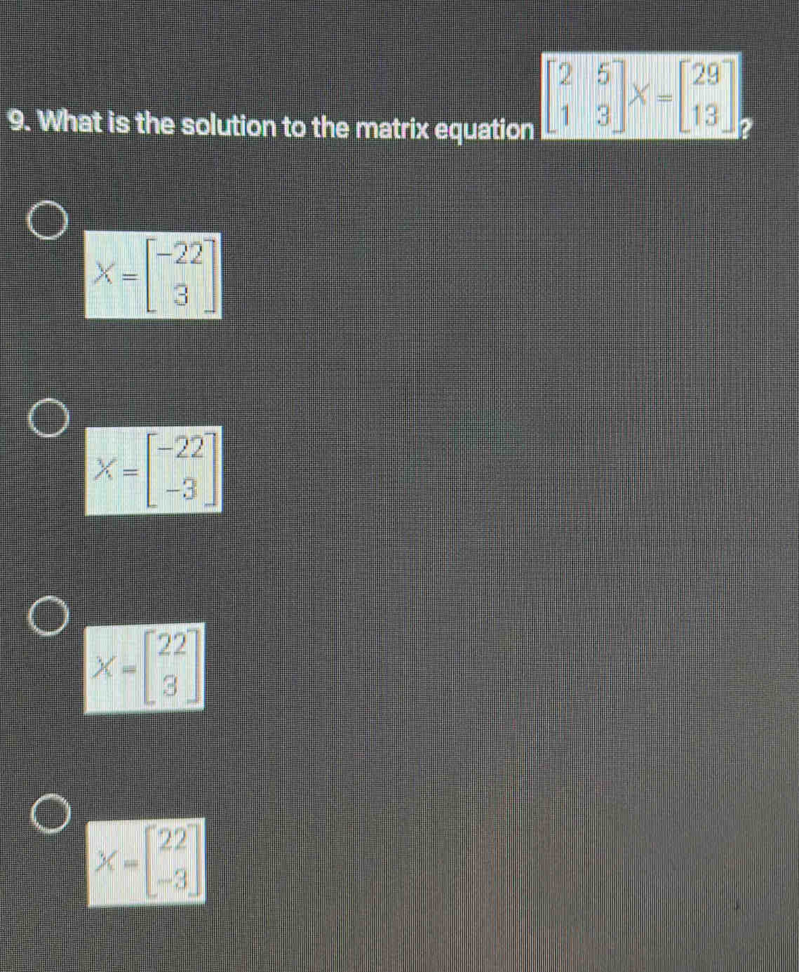 What is the solution to the matrix equation
beginbmatrix 2&5 1&3endbmatrix X=beginbmatrix 29 13endbmatrix
X=beginbmatrix -22 3endbmatrix
X=beginbmatrix -22 -3endbmatrix
X=beginbmatrix 22 3endbmatrix
X=beginbmatrix 22 -3endbmatrix